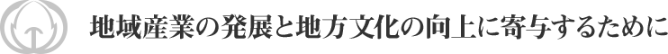 地域産業の発展と地方文化の向上に寄与するために