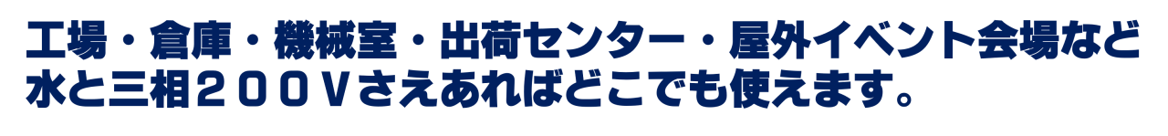 工場・倉庫・機械室・出荷センター・屋外イベント会場など水と三相２００Ｖさえあればどこでも使えます。