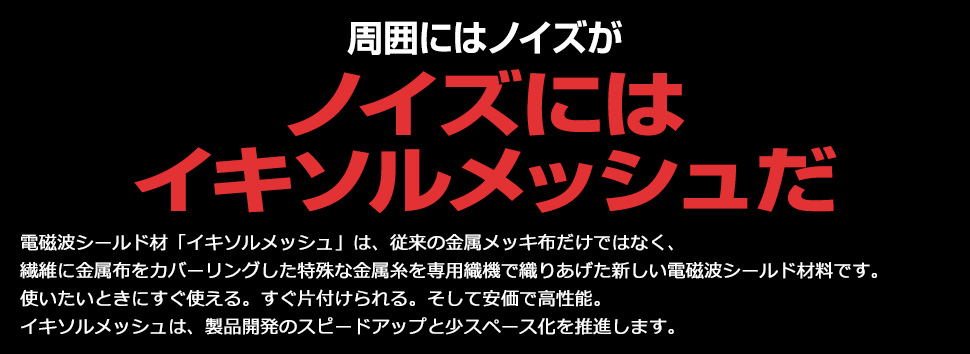 シールドテントには イキソルメッシュだ。電磁波シールド材イキソルメッシュは従来の金属メッキ布ではなく、繊維に金属箔をカバーリングした特殊な金属糸を専用織機で織りあげた新しい電磁波シールドの材料です。使いたいときにすぐ使える。すぐ片づけられる。そして安価で高性能。電磁波シールド材イキソルメッシュは開発のスピードアップと省スペース化を推進します。