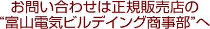 お問い合わせは正規販売店の“富山電気ビルデイング商事部”へ