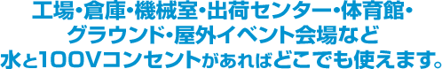 工場・倉庫・機械室・出荷センター・学校・体育館・グラウンド・屋外イベント会場など水と100Vコンセントがあればどこでも使えます。